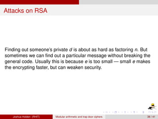 Attacks on RSA




Finding out someone’s private d is about as hard as factoring n. But
sometimes we can ﬁnd out a particular message without breaking the
general code. Usually this is because e is too small — small e makes
the encrypting faster, but can weaken security.




   Joshua Holden (RHIT)   Modular arithmetic and trap door ciphers   38 / 41
 