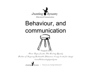 Behaviour, and
         communication

                          4th
                             August 2012
            Oliver Payne, founder, The Hunting Dynasty
Author of ‘Inspiring Sustainable Behaviour: 19 ways to ask for change’
                    oliver@thehuntingdynasty.com

                            |   How, do you change behaviour?
 