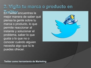 En Twitter encuentras la
mejor manera de saber qué
piensa la gente sobre tu
marca o producto, lo que
permite reaccionar al
instante y solucionar el
problema, saber lo que
gusta o lo que no o
conocer cuándo alguien
necesita algo que tú le
puedes ofrecer.
 