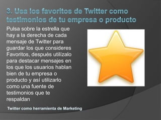 Pulsa sobre la estrella que
hay a la derecha de cada
mensaje de Twitter para
guardar los que consideres
Favoritos, después utilízalo
para destacar mensajes en
los que los usuarios hablan
bien de tu empresa o
producto y así utilizarlo
como una fuente de
testimonios que te
respaldan
 
