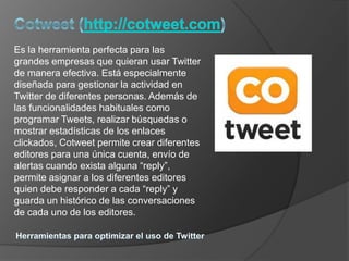 Es la herramienta perfecta para las
grandes empresas que quieran usar Twitter
de manera efectiva. Está especialmente
diseñada para gestionar la actividad en
Twitter de diferentes personas. Además de
las funcionalidades habituales como
programar Tweets, realizar búsquedas o
mostrar estadísticas de los enlaces
clickados, Cotweet permite crear diferentes
editores para una única cuenta, envío de
alertas cuando exista alguna “reply”,
permite asignar a los diferentes editores
quien debe responder a cada “reply” y
guarda un histórico de las conversaciones
de cada uno de los editores.
 