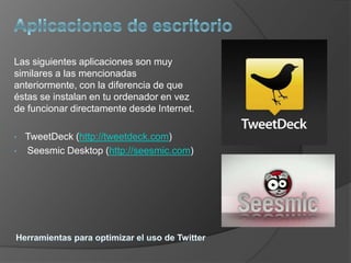 Las siguientes aplicaciones son muy
similares a las mencionadas
anteriormente, con la diferencia de que
éstas se instalan en tu ordenador en vez
de funcionar directamente desde Internet.

•   TweetDeck (http://tweetdeck.com)
•   Seesmic Desktop (http://seesmic.com)
 