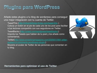 Añade estes plugins a tu blog de wordpress para conseguir
una mejor integración con tu cuenta de Twitter.
•   TweetThis (http://richardxthripp.thripp.com/tweet-this )
    Coloca un botón en el pie de cada uno de los post para facilitar
    a tus lectores compartirlo con sus seguidores en Twitter.
•   TweetBacks (http://yoast.com/wordpress/tweetbacks/)
    Importa los Tweets que hablan de tu post y los añade como
    comentarios.
•   Twittar(http://www.smashingmagazine.com/2009/01/08/t witter-
    avatars-in-comments-wordpress-plugin/)
    Muestra el avatar de Twitter de las personas que comentan en
    tu blog.
 