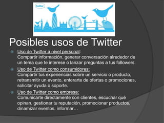 Posibles usos de Twitter
   Uso de Twitter a nivel personal:
    Compartir información, generar conversación alrededor de
    un tema que te interese o lanzar preguntas a tus followers.
   Uso de Twitter como consumidores:
    Compartir tus experiencias sobre un servicio o producto,
    retransmitir un evento, enterarte de ofertas o promociones,
    solicitar ayuda o soporte.
   Uso de Twitter como empresa:
    Comunicarte directamente con clientes, escuchar qué
    opinan, gestionar tu reputación, promocionar productos,
    dinamizar eventos, informar…
 