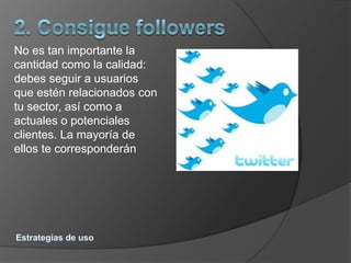 No es tan importante la
cantidad como la calidad:
debes seguir a usuarios
que estén relacionados con
tu sector, así como a
actuales o potenciales
clientes. La mayoría de
ellos te corresponderán
 