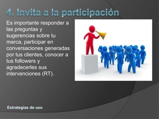 Es importante responder a
las preguntas y
sugerencias sobre tu
marca, participar en
conversaciones generadas
por tus clientes, conocer a
tus followers y
agradecerles sus
intervenciones (RT).
 