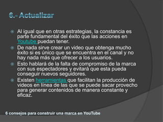    Al igual que en otras estrategias, la constancia es
    parte fundamental del éxito que las acciones en
    Youtube puedan tener.
   De nada sirve crear un video que obtenga mucho
    éxito si es único que se encuentra en el canal y no
    hay nada más que ofrecer a los usuarios.
   Esto hablará de la falta de compromiso de la marca
    con sus espectadores y evitará que esta pueda
    conseguir nuevos seguidores.
   Existen herramientas que facilitan la producción de
    videos en línea de las que se puede sacar provecho
    para generar contenidos de manera constante y
    eficaz.
 