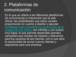 2. Plataformas de
comunicación
En lo que se refiere a las diferentes plataformas
de comunicación e interacción que la web
ofrece, las posibilidades que estos canales
proporcionan en cuanto a diseñar y ejecutar
estrategias para consolidar la construcción de la
imagen de una marca, son infinitas y con costos
muy bajos, lo que permite desarrollar grandes
campañas que resulten de impacto y relevancia
para los usuarios de las mismas, con lo que abre
la oportunidad de sumar nuevos clientes y
seguidores para una empresa.
 