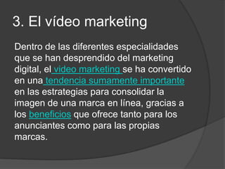 3. El vídeo marketing
Dentro de las diferentes especialidades
que se han desprendido del marketing
digital, el video marketing se ha convertido
en una tendencia sumamente importante
en las estrategias para consolidar la
imagen de una marca en línea, gracias a
los beneficios que ofrece tanto para los
anunciantes como para las propias
marcas.
 