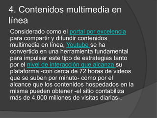 4. Contenidos multimedia en
línea
Considerado como el portal por excelencia
para compartir y difundir contenidos
multimedia en línea, Youtube se ha
convertido en una herramienta fundamental
para impulsar este tipo de estrategias tanto
por el nivel de interacción que alcanza su
plataforma -con cerca de 72 horas de videos
que se suben por minuto- como por el
alcance que los contenidos hospedados en la
misma pueden obtener -el sitio contabiliza
más de 4.000 millones de visitas diarias-.
 