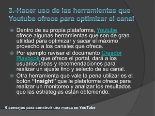    Dentro de su propia plataforma, Youtube
    ofrece algunas herramientas que son de gran
    utilidad para optimizar y sacar el máximo
    provecho a los canales que ofrece.
   Por ejemplo revisar el documento Creador
    Playbook que ofrece el portal, dará a los
    usuarios ideas y recomendaciones para
    realizar un ajuste fino y selecto de su canal.
   Otra herramienta que vale la pena utilizar es el
    botón “Insight” que la plataforma ofrece para
    realizar un monitoreo y analizar los resultados
    que las estrategias están obteniendo.
 