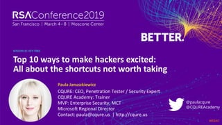 #RSAC
SESSION ID:
Paula Januszkiewicz
Top 10 ways to make hackers excited:
All about the shortcuts not worth taking
KEY-T06S
CQURE: CEO, Penetration Tester / Security Expert
CQURE Academy: Trainer
MVP: Enterprise Security, MCT
Microsoft Regional Director
Contact: paula@cqure.us | http://cqure.us
@paulacqure
@CQUREAcademy
 