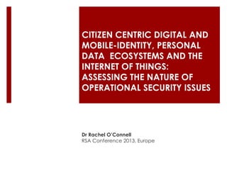 CITIZEN CENTRIC DIGITAL AND
MOBILE-IDENTITY, PERSONAL
DATA ECOSYSTEMS AND THE
INTERNET OF THINGS:
ASSESSING THE NATURE OF
OPERATIONAL SECURITY ISSUES

Dr Rachel O’Connell
RSA Conference 2013, Europe

 