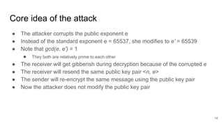 Core idea of the attack
● The attacker corrupts the public exponent e
● Instead of the standard exponent e = 65537, she modifies to e' = 65539
● Note that gcd(e, e') = 1
● They both are relatively prime to each other
● The receiver will get gibberish during decryption because of the corrupted e
● The receiver will resend the same public key pair <n, e>
● The sender will re-encrypt the same message using the public key pair
● Now the attacker does not modify the public key pair
14
 