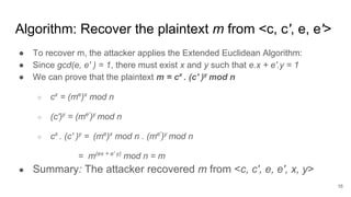 Algorithm: Recover the plaintext m from <c, c', e, e'>
● To recover m, the attacker applies the Extended Euclidean Algorithm:
● Since gcd(e, e' ) = 1, there must exist x and y such that e.x + e'.y = 1
● We can prove that the plaintext m = cx
. (c' )y
mod n
○ cx
= (me
)x
mod n
○ (c')y
= (me'
)y
mod n
○ cx
. (c' )y
= (me
)x
mod n . (me'
)y
mod n
= m(ex + e' y)
mod n = m
● Summary: The attacker recovered m from <c, c', e, e', x, y>
16
 