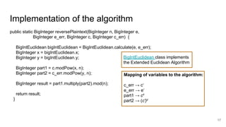 Implementation of the algorithm
17
public static BigInteger reversePlaintext(BigInteger n, BigInteger e,
BigInteger e_err, BigInteger c, BigInteger c_err) {
BigIntEuclidean bigIntEuclidean = BigIntEuclidean.calculate(e, e_err);
BigInteger x = bigIntEuclidean.x;
BigInteger y = bigIntEuclidean.y;
BigInteger part1 = c.modPow(x, n);
BigInteger part2 = c_err.modPow(y, n);
BigInteger result = part1.multiply(part2).mod(n);
return result;
}
Mapping of variables to the algorithm:
c_err → c‘
e_err → e‘
part1 → cx
part2 → (c')y
BigIntEuclidean class implements
the Extended Euclidean Algorithm
 