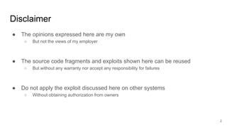 Disclaimer
● The opinions expressed here are my own
○ But not the views of my employer
● The source code fragments and exploits shown here can be reused
○ But without any warranty nor accept any responsibility for failures
● Do not apply the exploit discussed here on other systems
○ Without obtaining authorization from owners
2
 