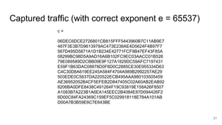 Captured traffic (with correct exponent e = 65537)
21
c =
06DEC6DCE2726801CB815FFF5443960B7C11AB9E7
487F3E3B7D9613979AC473E238AE4D5624F4B97F7
567D495D5871A1D1B234E42771FCF9B47EF43F85A
08299BC98D5A9AD16A6B102FC9EC03AACC01B526
79E089589D2CBB09E9F127A1829DC59AFC7197431
E59F1B63DAC08878D0F8D0C2885CE30E955334D63
C4C30D8A619EE245A584F4704A989B2992257AE29
503EDE0C5637DA220522ECB495AAA980103505459
AE36952052B4CF5EFEB2D847405C02A60AB2EAB92
8206BA0DFE8438C491264F19C93819E158A26F8507
A1083B7A223B1A6EA145EEC2B4084E87D094426F2
6D00C84FA24369C159EF5C029918118E784A101AB
D00A7B3B59E6C7E643BE
 