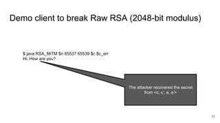 Demo client to break Raw RSA (2048-bit modulus)
22
$ java RSA_MiTM $n 65537 65539 $c $c_err
Hi, How are you?
The attacker recovered the secret
from <c, c', e, e'>
 