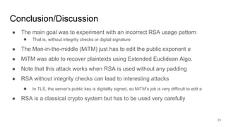 Conclusion/Discussion
23
● The main goal was to experiment with an incorrect RSA usage pattern
● That is, without integrity checks or digital signature
● The Man-in-the-middle (MiTM) just has to edit the public exponent e
● MiTM was able to recover plaintexts using Extended Euclidean Algo.
● Note that this attack works when RSA is used without any padding
● RSA without integrity checks can lead to interesting attacks
● In TLS, the server’s public key is digitallly signed, so MiTM’s job is very difficult to edit e
● RSA is a classical crypto system but has to be used very carefully
 