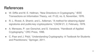 References
● W. Diffie and M. E. Hellman, “New Directions in Cryptography,” IEEE
Transactions on Information Theory, vol. IT-22, no. 6, November, 1976.
● R. L. Rivest, A. Shamir, and L. Adleman, “A method for obtaining digital
signatures and public-key cryptosystems,” CACM 21, 2, February, 1978.
● A. Menezes, P. van Oorschot, and S. Vanstone, “Handbook of Applied
Cryptography,” CRC Press, 1996.
● C. Paar and J. Pelzl, “Understanding Cryptography: A Textbook for Students
and Practitioners,” Springer, 2011.
24
 