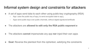 Informal system design and constraints for attackers
● A set of apps send data to each other using public-key cryptography (RSA)
○ App i uses the public key of app j to send encrypted data to app j
○ Apps send public keys over public channels, without digital signature/certificate
● The attackers are allowed to edit only the RSA public exponent e
● The attackers cannot impersonate any app nor inject their own apps
● Goal: Reverse the plaintext from the ciphertext, satisfying the constraints
4
 