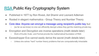 RSA Public Key Cryptography System
● Published in 1977 by Ron Rivest, Adi Shamir and Leonard Adleman
● Rooted in elegant mathematics - Group Theory and Number Theory
● Core idea: Anyone can encrypt a message using recipient's public key but
○ (as far as we know) no one can efficiently decrypt unless they got the matching private key
● Encryption and Decryption are inverse operations (math details later)
○ Work of Euclid, Euler, and Fermat provide the mathematical foundation of RSA
● Eavesdropper Eve cannot easily derive the secret (math details later)
○ Unless she solves “hard” number theory problems that are computationally intractable
7
 