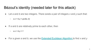 Bézout’s identity (needed later for this attack)
● Let a and b are two integers. There exists a pair of integers x and y such that:
○ a.x + b.y = gcd(a, b)
● If a and b are relatively prime to each other, then
○ a.x + b.y = 1
● For a given a and b, we use the Extended Euclidean Algorithm to find x and y
9
 
