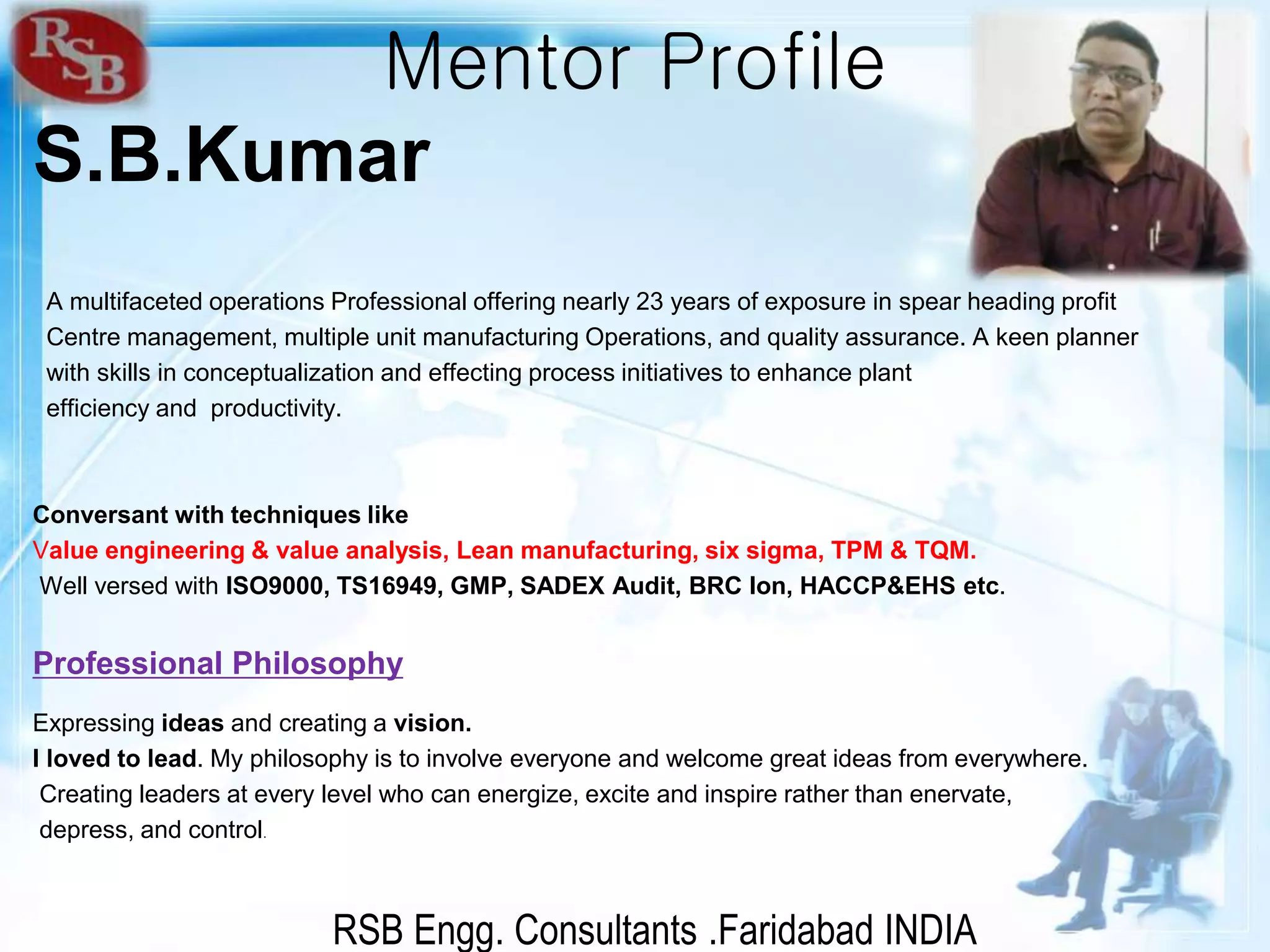 RSB Engg. Consultants .Faridabad INDIA
Mentor Profile
S.B.Kumar
A multifaceted operations Professional offering nearly 23 years of exposure in spear heading profit
Centre management, multiple unit manufacturing Operations, and quality assurance. A keen planner
with skills in conceptualization and effecting process initiatives to enhance plant
efficiency and productivity.
Conversant with techniques like
Value engineering & value analysis, Lean manufacturing, six sigma, TPM & TQM.
Well versed with ISO9000, TS16949, GMP, SADEX Audit, BRC Ion, HACCP&EHS etc.
Professional Philosophy
Expressing ideas and creating a vision.
I loved to lead. My philosophy is to involve everyone and welcome great ideas from everywhere.
Creating leaders at every level who can energize, excite and inspire rather than enervate,
depress, and control.
 