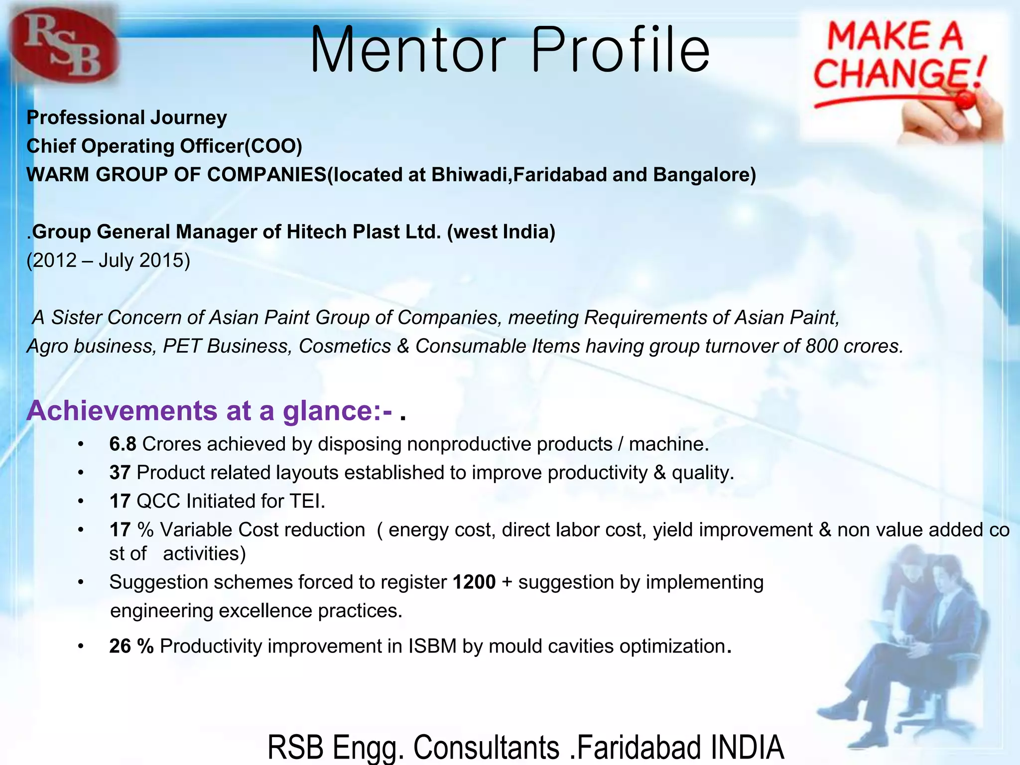 RSB Engg. Consultants .Faridabad INDIA
Mentor Profile
Professional Journey
Chief Operating Officer(COO)
WARM GROUP OF COMPANIES(located at Bhiwadi,Faridabad and Bangalore)
.Group General Manager of Hitech Plast Ltd. (west India)
(2012 – July 2015)
A Sister Concern of Asian Paint Group of Companies, meeting Requirements of Asian Paint,
Agro business, PET Business, Cosmetics & Consumable Items having group turnover of 800 crores.
Achievements at a glance:- .
• 6.8 Crores achieved by disposing nonproductive products / machine.
• 37 Product related layouts established to improve productivity & quality.
• 17 QCC Initiated for TEI.
• 17 % Variable Cost reduction ( energy cost, direct labor cost, yield improvement & non value added co
st of activities)
• Suggestion schemes forced to register 1200 + suggestion by implementing
engineering excellence practices.
• 26 % Productivity improvement in ISBM by mould cavities optimization.
 