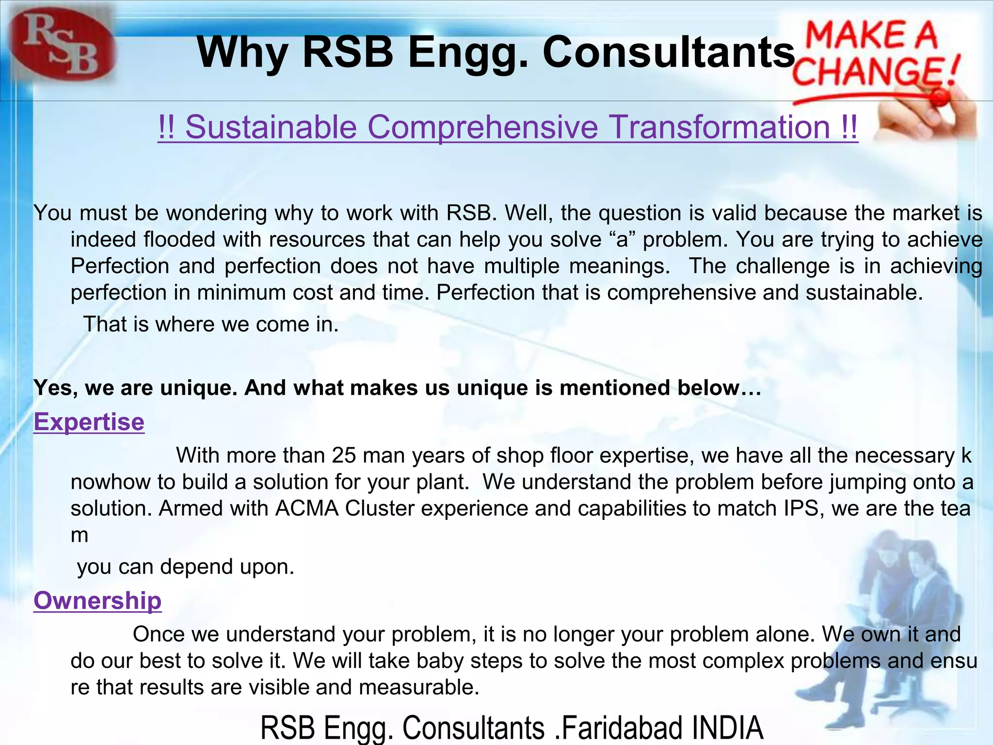 RSB Engg. Consultants .Faridabad INDIA
Why RSB Engg. Consultants
!! Sustainable Comprehensive Transformation !!
You must be wondering why to work with RSB. Well, the question is valid because the market is
indeed flooded with resources that can help you solve “a” problem. You are trying to achieve
Perfection and perfection does not have multiple meanings. The challenge is in achieving
perfection in minimum cost and time. Perfection that is comprehensive and sustainable.
That is where we come in.
Yes, we are unique. And what makes us unique is mentioned below…
Expertise
With more than 25 man years of shop floor expertise, we have all the necessary k
nowhow to build a solution for your plant. We understand the problem before jumping onto a
solution. Armed with ACMA Cluster experience and capabilities to match IPS, we are the tea
m
you can depend upon.
Ownership
Once we understand your problem, it is no longer your problem alone. We own it and
do our best to solve it. We will take baby steps to solve the most complex problems and ensu
re that results are visible and measurable.
 