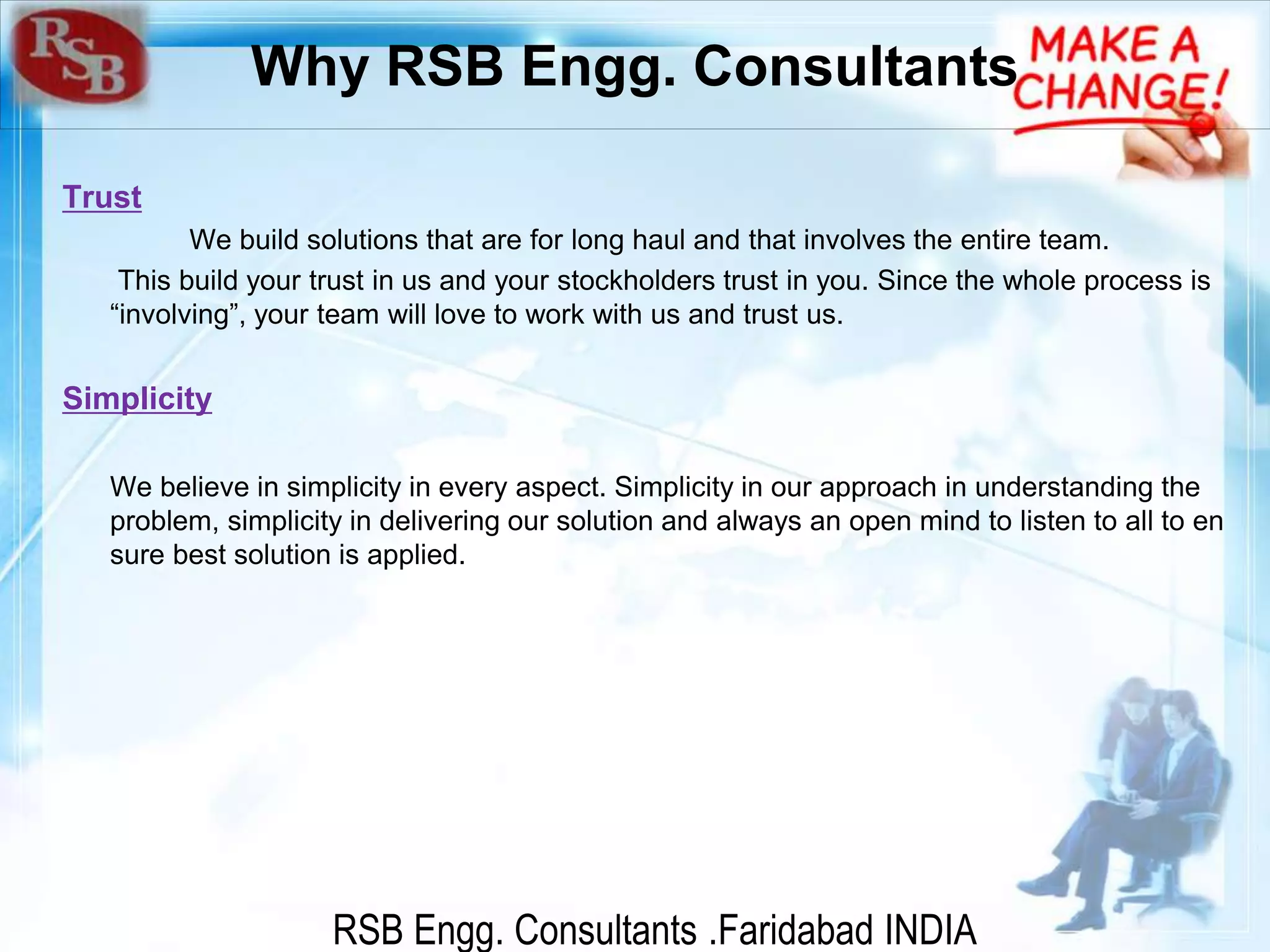 RSB Engg. Consultants .Faridabad INDIA
Why RSB Engg. Consultants
Trust
We build solutions that are for long haul and that involves the entire team.
This build your trust in us and your stockholders trust in you. Since the whole process is
“involving”, your team will love to work with us and trust us.
Simplicity
We believe in simplicity in every aspect. Simplicity in our approach in understanding the
problem, simplicity in delivering our solution and always an open mind to listen to all to en
sure best solution is applied.
 