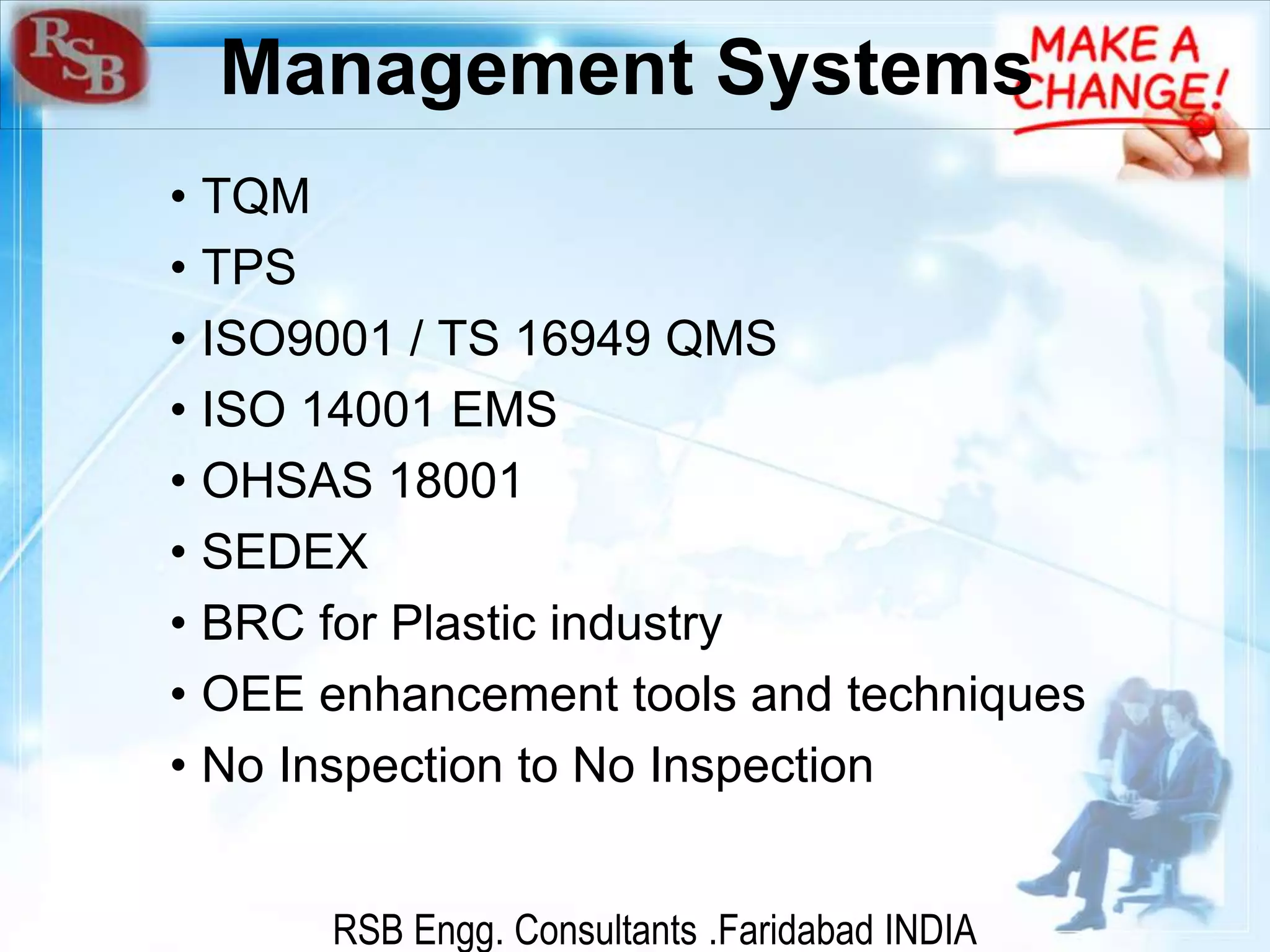 RSB Engg. Consultants .Faridabad INDIA
Management Systems
• TQM
• TPS
• ISO9001 / TS 16949 QMS
• ISO 14001 EMS
• OHSAS 18001
• SEDEX
• BRC for Plastic industry
• OEE enhancement tools and techniques
• No Inspection to No Inspection
 