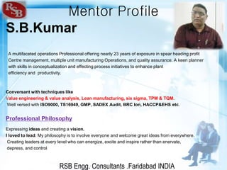 RSB Engg. Consultants .Faridabad INDIA
Mentor Profile
S.B.Kumar
A multifaceted operations Professional offering nearly 23 years of exposure in spear heading profit
Centre management, multiple unit manufacturing Operations, and quality assurance. A keen planner
with skills in conceptualization and effecting process initiatives to enhance plant
efficiency and productivity.
Conversant with techniques like
Value engineering & value analysis, Lean manufacturing, six sigma, TPM & TQM.
Well versed with ISO9000, TS16949, GMP, SADEX Audit, BRC Ion, HACCP&EHS etc.
Professional Philosophy
Expressing ideas and creating a vision.
I loved to lead. My philosophy is to involve everyone and welcome great ideas from everywhere.
Creating leaders at every level who can energize, excite and inspire rather than enervate,
depress, and control.
 