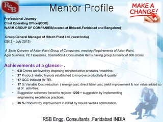 RSB Engg. Consultants .Faridabad INDIA
Mentor Profile
Professional Journey
Chief Operating Officer(COO)
WARM GROUP OF COMPANIES(located at Bhiwadi,Faridabad and Bangalore)
.Group General Manager of Hitech Plast Ltd. (west India)
(2012 – July 2015)
A Sister Concern of Asian Paint Group of Companies, meeting Requirements of Asian Paint,
Agro business, PET Business, Cosmetics & Consumable Items having group turnover of 800 crores.
Achievements at a glance:- .
• 6.8 Crores achieved by disposing nonproductive products / machine.
• 37 Product related layouts established to improve productivity & quality.
• 17 QCC Initiated for TEI.
• 17 % Variable Cost reduction ( energy cost, direct labor cost, yield improvement & non value added co
st of activities)
• Suggestion schemes forced to register 1200 + suggestion by implementing
engineering excellence practices.
• 26 % Productivity improvement in ISBM by mould cavities optimization.
 