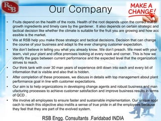 RSB Engg. Consultants .Faridabad INDIA
Our Company
• Fruits depend on the health of the roots. Health of the root depends upon the correct mix of
growth ingredients and timely care by the gardener. It also depends on certain strategic and
tactical decision like whether the climate is suitable for the fruit you are growing and how acc
essible is the market.
• We at RSB help you make those strategic and tactical decisions. Decision that can change
the course of your business and adapt to the ever changing customer expectation.
• We don’t believe in telling you what you already know. We don’t preach. We meet with your
team, visit your plant and office premises looking at every nook and corner. This is how we
identify the gaps between current performance and the expected level that the organization
strives to reach.
• Our think tank with over 30 man years of experience drill down into each and every bit of
information that is visible and also that is hidden.
• After completion of these processes, we discuss in details with top management about plant
performance goal in line with customer expectations.
• Our aim is to help organizations in developing change agents and robust business and man
ufacturing processes to achieve customer satisfaction and improve business results in terms
of QCD .
• We involve all employees to ensure faster and sustainable implementation. Our unique appr
oach to reach this objective also instills a sense of true pride in all the employees because
they feel that they are part of the evolved system.
 