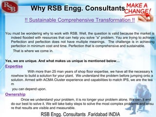 RSB Engg. Consultants .Faridabad INDIA
Why RSB Engg. Consultants
!! Sustainable Comprehensive Transformation !!
You must be wondering why to work with RSB. Well, the question is valid because the market is
indeed flooded with resources that can help you solve “a” problem. You are trying to achieve
Perfection and perfection does not have multiple meanings. The challenge is in achieving
perfection in minimum cost and time. Perfection that is comprehensive and sustainable.
That is where we come in.
Yes, we are unique. And what makes us unique is mentioned below…
Expertise
With more than 25 man years of shop floor expertise, we have all the necessary k
nowhow to build a solution for your plant. We understand the problem before jumping onto a
solution. Armed with ACMA Cluster experience and capabilities to match IPS, we are the tea
m
you can depend upon.
Ownership
Once we understand your problem, it is no longer your problem alone. We own it and
do our best to solve it. We will take baby steps to solve the most complex problems and ensu
re that results are visible and measurable.
 
