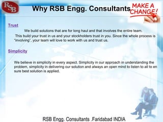 RSB Engg. Consultants .Faridabad INDIA
Why RSB Engg. Consultants
Trust
We build solutions that are for long haul and that involves the entire team.
This build your trust in us and your stockholders trust in you. Since the whole process is
“involving”, your team will love to work with us and trust us.
Simplicity
We believe in simplicity in every aspect. Simplicity in our approach in understanding the
problem, simplicity in delivering our solution and always an open mind to listen to all to en
sure best solution is applied.
 
