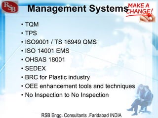 RSB Engg. Consultants .Faridabad INDIA
Management Systems
• TQM
• TPS
• ISO9001 / TS 16949 QMS
• ISO 14001 EMS
• OHSAS 18001
• SEDEX
• BRC for Plastic industry
• OEE enhancement tools and techniques
• No Inspection to No Inspection
 