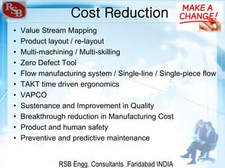 RSB Engg. Consultants .Faridabad INDIA
Cost Reduction
• Value Stream Mapping
• Product layout / re-layout
• Multi-machining / Multi-skilling
• Zero Defect Tool
• Flow manufacturing system / Single-line / Single-piece flow
• TAKT time driven ergonomics
• VAPCO
• Sustenance and Improvement in Quality
• Breakthrough reduction in Manufacturing Cost
• Product and human safety
• Preventive and predictive maintenance
 