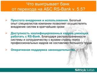 Что выигрывает   банк  от перехода на АБС  RS-Bank v.   5.5 ? Простота внедрения и использования.  Богатый  опыт специалистов компании позволяет осуществлять  внедрение систем в кратчайшие сроки Доступность квалифицированных кадров умеющих работать с RS-Bank.  Благодаря распространенности  системы и сотрудничеству с вузами страны поиск  профессиональных кадров не составляет большого труда Оперативная поддержка законодательства.  