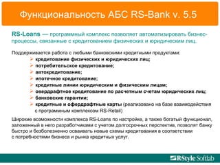 Функциональность АБС  RS - Bank   v.   5.5 RS-Loans  —  программный комплекс позволяет автоматизировать бизнес-процессы, связанные с кредитованием физических и юридическим лиц.   Поддерживается работа с любыми банковскими кредитными продуктами: кредитование физических и юридических лиц;  потребительское кредитование;  автокредитование;  ипотечное кредитование;  кредитные линии юридическим и физическим лицам; овердрафтное кредитование по расчетным счетам юридических лиц; банковские гарантии; кредитные и офердрафтные карты  (реализовано на базе взаимодействия    с программным комплексом  RS - Retail ) Широкие возможности комплекса RS-Loans по настройке, а также богатый функционал, заложенный в него разработчиками с учетом долгосрочных перспектив, позволят банку быстро и безболезненно осваивать новые схемы кредитования в соответствии  с потребностями бизнеса и рынка кредитных услуг. 