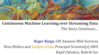 Continuous Machine Learning over Streaming Data
Roger Barga, GM Amazon Web Services
Nina Mishra and Sudipto Guha, Principal Scientist(s) AWS
Kapil Chhabra, Rubrik Inc
The Story Continues…
 