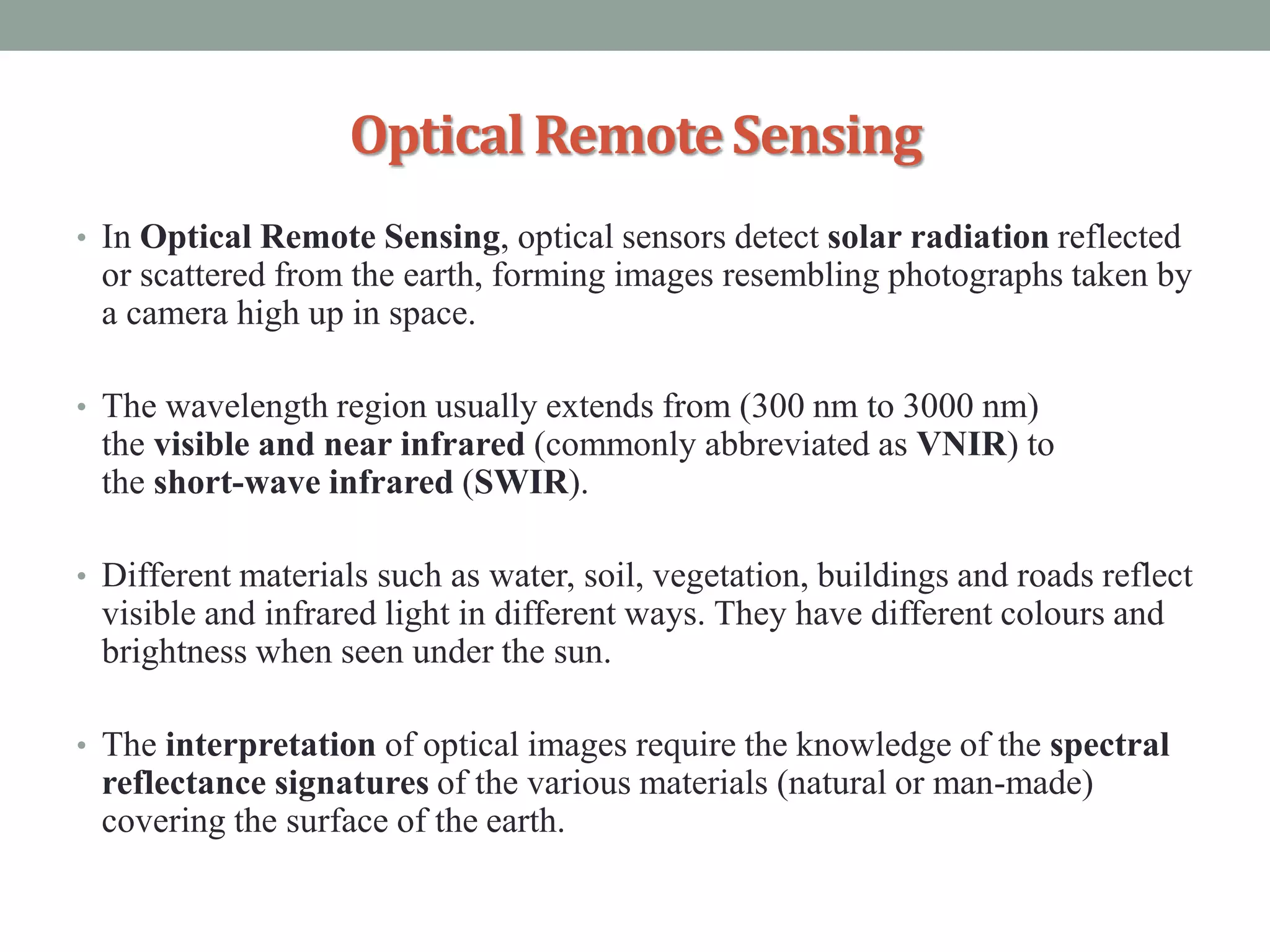 OpticalRemoteSensing
• In Optical Remote Sensing, optical sensors detect solar radiation reflected
or scattered from the earth, forming images resembling photographs taken by
a camera high up in space.
• The wavelength region usually extends from (300 nm to 3000 nm)
the visible and near infrared (commonly abbreviated as VNIR) to
the short-wave infrared (SWIR).
• Different materials such as water, soil, vegetation, buildings and roads reflect
visible and infrared light in different ways. They have different colours and
brightness when seen under the sun.
• The interpretation of optical images require the knowledge of the spectral
reflectance signatures of the various materials (natural or man-made)
covering the surface of the earth.
 