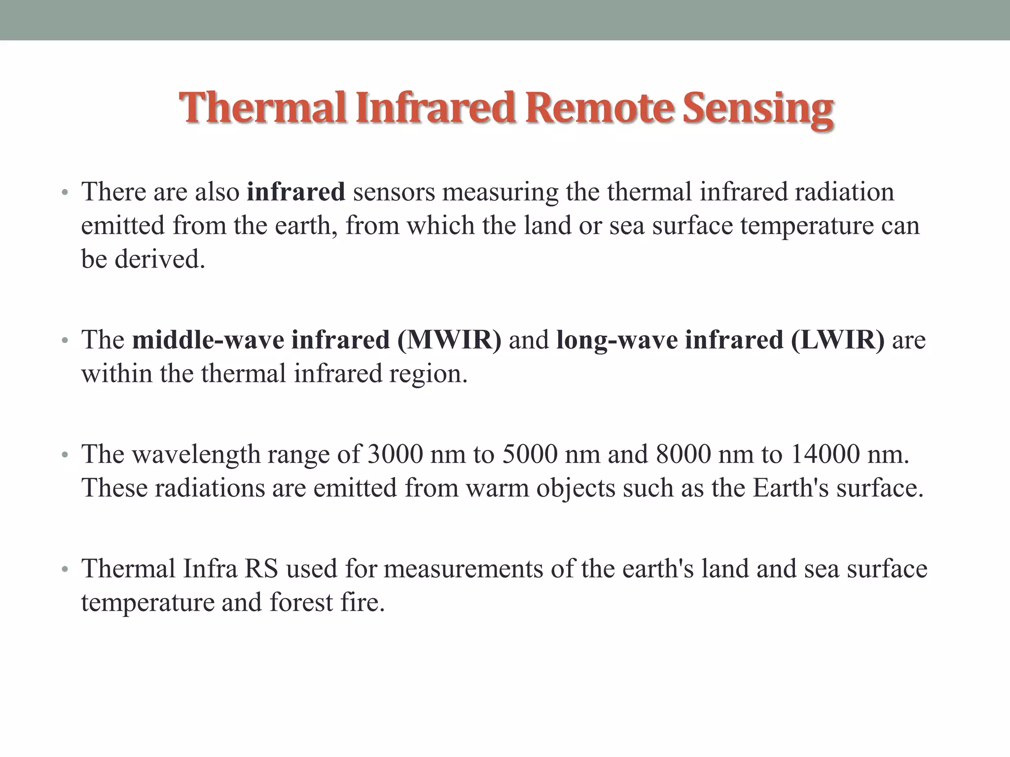 ThermalInfrared RemoteSensing
• There are also infrared sensors measuring the thermal infrared radiation
emitted from the earth, from which the land or sea surface temperature can
be derived.
• The middle-wave infrared (MWIR) and long-wave infrared (LWIR) are
within the thermal infrared region.
• The wavelength range of 3000 nm to 5000 nm and 8000 nm to 14000 nm.
These radiations are emitted from warm objects such as the Earth's surface.
• Thermal Infra RS used for measurements of the earth's land and sea surface
temperature and forest fire.
 