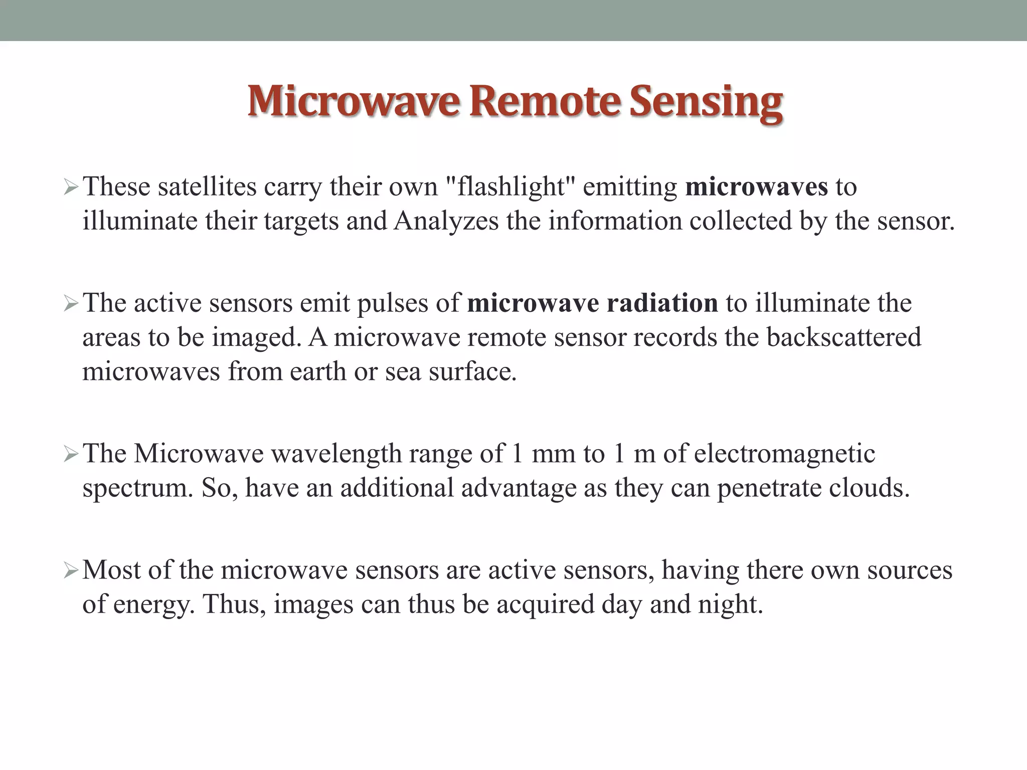 MicrowaveRemoteSensing
These satellites carry their own "flashlight" emitting microwaves to
illuminate their targets and Analyzes the information collected by the sensor.
The active sensors emit pulses of microwave radiation to illuminate the
areas to be imaged. A microwave remote sensor records the backscattered
microwaves from earth or sea surface.
The Microwave wavelength range of 1 mm to 1 m of electromagnetic
spectrum. So, have an additional advantage as they can penetrate clouds.
Most of the microwave sensors are active sensors, having there own sources
of energy. Thus, images can thus be acquired day and night.
 
