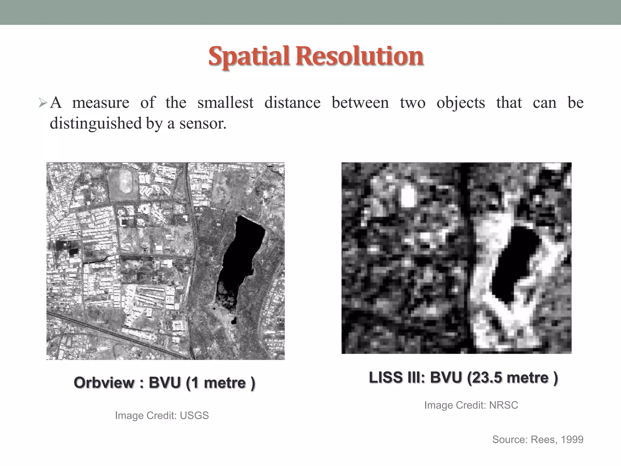 SpatialResolution
A measure of the smallest distance between two objects that can be
distinguished by a sensor.
Source: Rees, 1999
Orbview : BVU (1 metre ) LISS III: BVU (23.5 metre )
Image Credit: USGS
Image Credit: NRSC
 