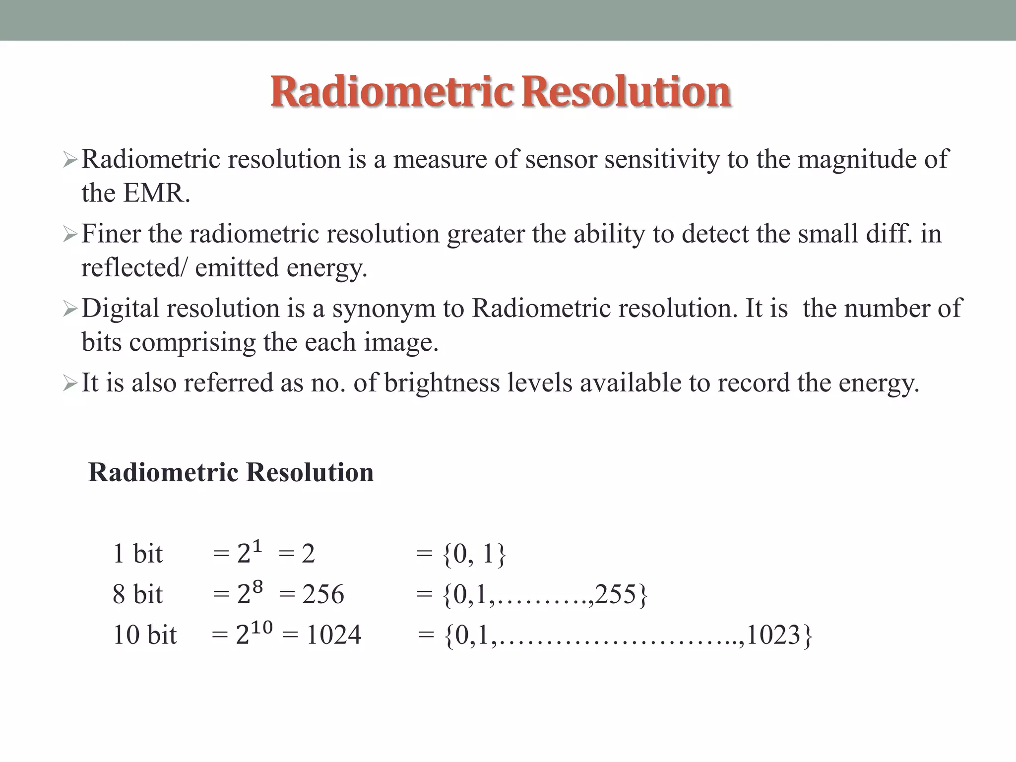 RadiometricResolution
Radiometric resolution is a measure of sensor sensitivity to the magnitude of
the EMR.
Finer the radiometric resolution greater the ability to detect the small diff. in
reflected/ emitted energy.
Digital resolution is a synonym to Radiometric resolution. It is the number of
bits comprising the each image.
It is also referred as no. of brightness levels available to record the energy.
Radiometric Resolution
1 bit = 21
= 2 = {0, 1}
8 bit = 28 = 256 = {0,1,……….,255}
10 bit = 210 = 1024 = {0,1,……………………..,1023}
 
