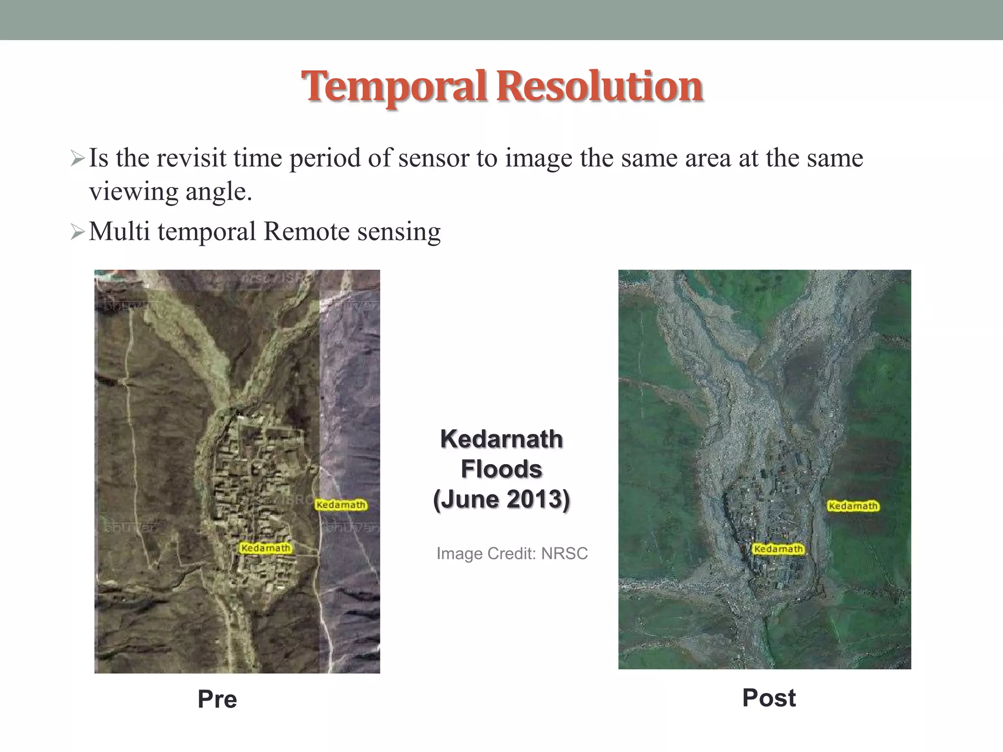 TemporalResolution
Is the revisit time period of sensor to image the same area at the same
viewing angle.
Multi temporal Remote sensing
Kedarnath
Floods
(June 2013)
Pre Post
Image Credit: NRSC
 