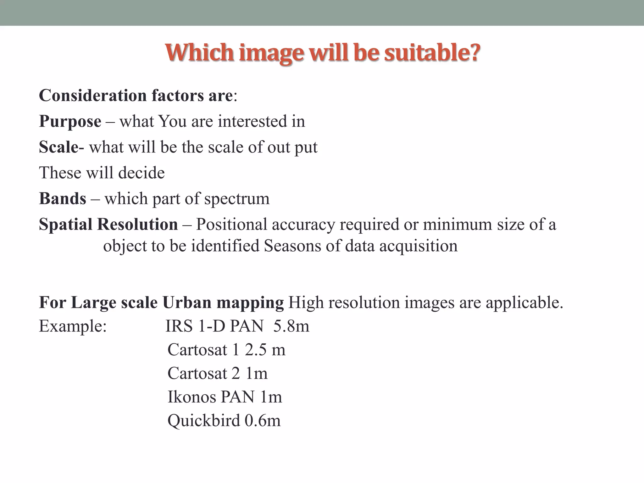 Whichimagewillbesuitable?
Consideration factors are:
Purpose – what You are interested in
Scale- what will be the scale of out put
These will decide
Bands – which part of spectrum
Spatial Resolution – Positional accuracy required or minimum size of a
object to be identified Seasons of data acquisition
For Large scale Urban mapping High resolution images are applicable.
Example: IRS 1-D PAN 5.8m
Cartosat 1 2.5 m
Cartosat 2 1m
Ikonos PAN 1m
Quickbird 0.6m
 
